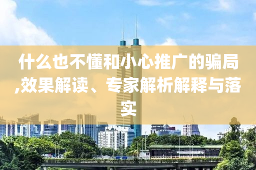 什么也不懂和小心推廣的騙局,效果解讀、專家解析解釋與落實