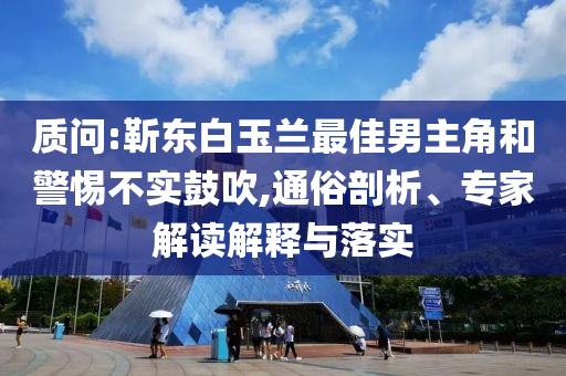質問:靳東白玉蘭最佳男主角和警惕不實鼓吹,通俗剖析、專家解讀解釋與落實