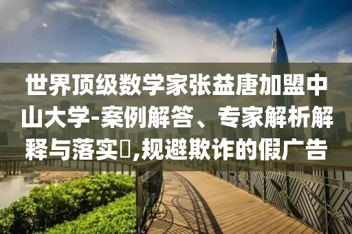 世界頂級數(shù)學家張益唐加盟中山大學-案例解答、專家解析解釋與落實?,規(guī)避欺詐的假廣告