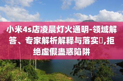 小米4s店凌晨燈火通明-領域解答、專家解析解釋與落實?,拒絕虛假蠱惑陷阱