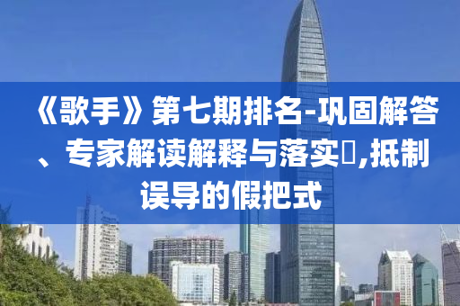 《歌手》第七期排名-鞏固解答、專家解讀解釋與落實?,抵制誤導(dǎo)的假把式