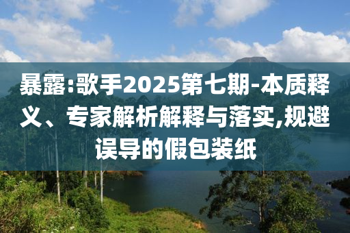 暴露:歌手2025第七期-本質(zhì)釋義、專家解析解釋與落實(shí),規(guī)避誤導(dǎo)的假包裝紙