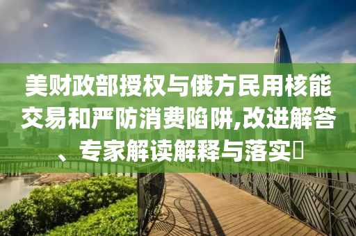 美財(cái)政部授權(quán)與俄方民用核能交易和嚴(yán)防消費(fèi)陷阱,改進(jìn)解答、專家解讀解釋與落實(shí)?