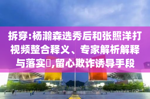 拆穿:楊瀚森選秀后和張照洋打視頻整合釋義、專家解析解釋與落實(shí)?,留心欺詐誘導(dǎo)手段