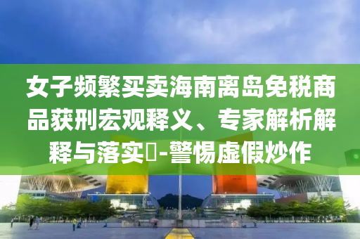 女子頻繁買(mǎi)賣(mài)海南離島免稅商品獲刑宏觀釋義、專(zhuān)家解析解釋與落實(shí)?-警惕虛假炒作