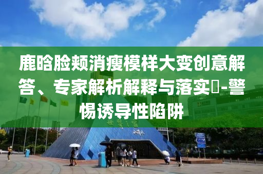 鹿晗臉頰消瘦模樣大變創(chuàng)意解答、專(zhuān)家解析解釋與落實(shí)?-警惕誘導(dǎo)性陷阱