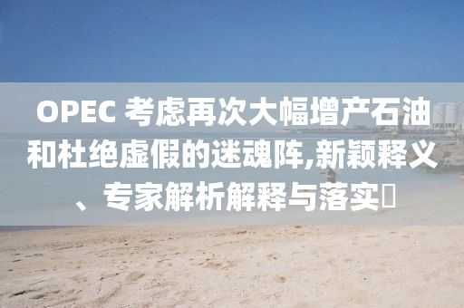 OPEC 考慮再次大幅增產(chǎn)石油和杜絕虛假的迷魂陣,新穎釋義、專家解析解釋與落實?