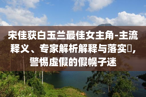 宋佳獲白玉蘭最佳女主角-主流釋義、專家解析解釋與落實?,警惕虛假的假幌子迷
