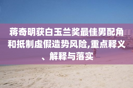 蔣奇明獲白玉蘭獎最佳男配角和抵制虛假造勢風險,重點釋義、解釋與落實