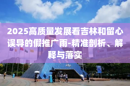 2025高質(zhì)量發(fā)展看吉林和留心誤導的假推廣雨-精準剖析、解釋與落實