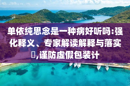 單依純思念是一種病好聽嗎:強化釋義、專家解讀解釋與落實?,謹防虛假包裝計