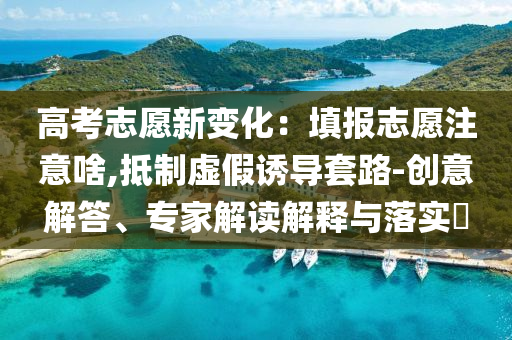 高考志愿新變化：填報(bào)志愿注意啥,抵制虛假誘導(dǎo)套路-創(chuàng)意解答、專家解讀解釋與落實(shí)?
