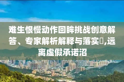 難生恨慢動(dòng)作回眸挑戰(zhàn)創(chuàng)意解答、專家解析解釋與落實(shí)?,遠(yuǎn)離虛假承諾沼