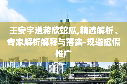 王安宇送蔣欣蛇瓜,精選解析、專家解析解釋與落實(shí)-規(guī)避虛假推廣