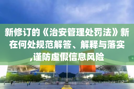 新修訂的《治安管理處罰法》新在何處規(guī)范解答、解釋與落實(shí),謹(jǐn)防虛假信息風(fēng)險(xiǎn)