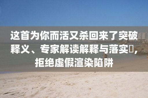 這首為你而活又殺回來(lái)了突破釋義、專家解讀解釋與落實(shí)?,拒絕虛假渲染陷阱