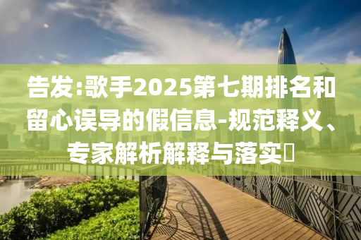 告發(fā):歌手2025第七期排名和留心誤導的假信息-規(guī)范釋義、專家解析解釋與落實?