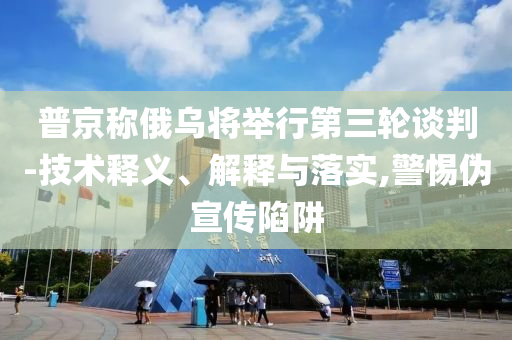 普京稱俄烏將舉行第三輪談判-技術釋義、解釋與落實,警惕偽宣傳陷阱