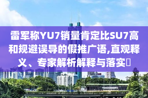 雷軍稱YU7銷量肯定比SU7高和規(guī)避誤導的假推廣語,直觀釋義、專家解析解釋與落實?