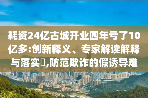 耗資24億古城開業(yè)四年虧了10億多:創(chuàng)新釋義、專家解讀解釋與落實?,防范欺詐的假誘導難