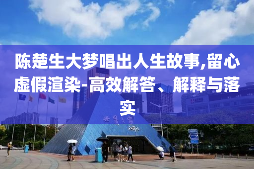 陳楚生大夢唱出人生故事,留心虛假渲染-高效解答、解釋與落實
