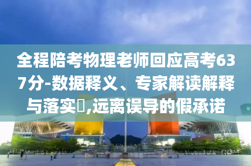 全程陪考物理老師回應高考637分-數據釋義、專家解讀解釋與落實?,遠離誤導的假承諾