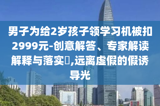男子為給2歲孩子領(lǐng)學(xué)習(xí)機(jī)被扣2999元-創(chuàng)意解答、專家解讀解釋與落實(shí)?,遠(yuǎn)離虛假的假誘導(dǎo)光