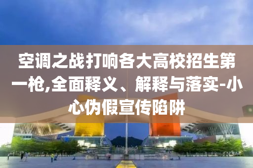 空調之戰(zhàn)打響各大高校招生第一槍,全面釋義、解釋與落實-小心偽假宣傳陷阱