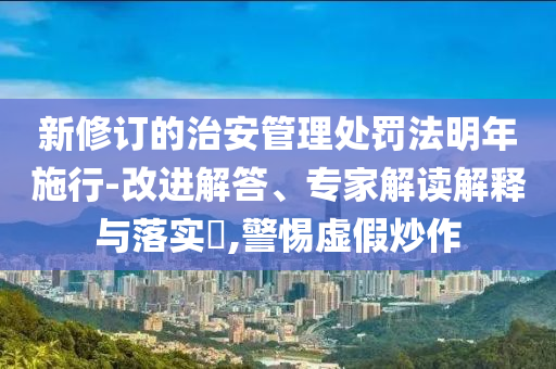 新修訂的治安管理處罰法明年施行-改進解答、專家解讀解釋與落實?,警惕虛假炒作