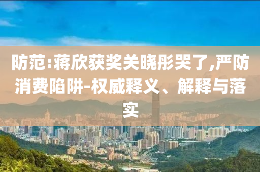 防范:蔣欣獲獎關曉彤哭了,嚴防消費陷阱-權威釋義、解釋與落實