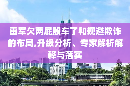 雷軍欠兩屁股車了和規(guī)避欺詐的布局,升級(jí)分析、專家解析解釋與落實(shí)
