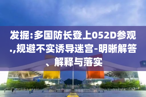 發(fā)掘:多國(guó)防長(zhǎng)登上052D參觀.,規(guī)避不實(shí)誘導(dǎo)迷宮-明晰解答、解釋與落實(shí)
