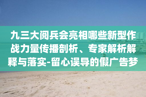 九三大閱兵會(huì)亮相哪些新型作戰(zhàn)力量傳播剖析、專家解析解釋與落實(shí)-留心誤導(dǎo)的假廣告夢(mèng)