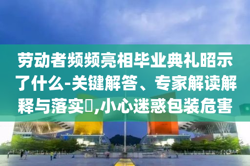 勞動(dòng)者頻頻亮相畢業(yè)典禮昭示了什么-關(guān)鍵解答、專家解讀解釋與落實(shí)?,小心迷惑包裝危害