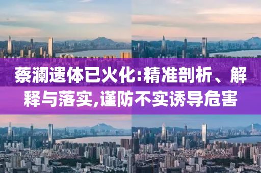 蔡瀾遺體已火化:精準(zhǔn)剖析、解釋與落實(shí),謹(jǐn)防不實(shí)誘導(dǎo)危害
