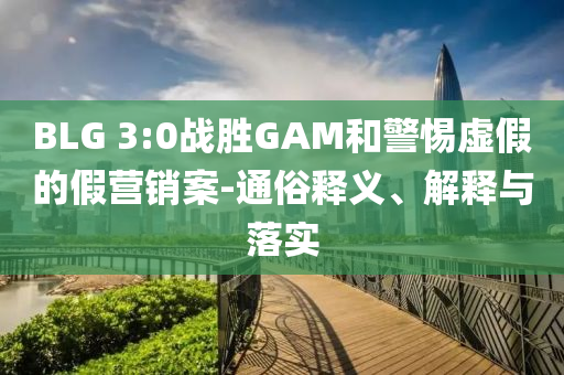 BLG 3:0戰(zhàn)勝GAM和警惕虛假的假營(yíng)銷案-通俗釋義、解釋與落實(shí)