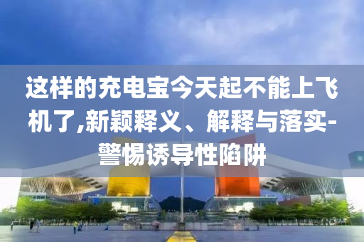 這樣的充電寶今天起不能上飛機(jī)了,新穎釋義、解釋與落實(shí)-警惕誘導(dǎo)性陷阱