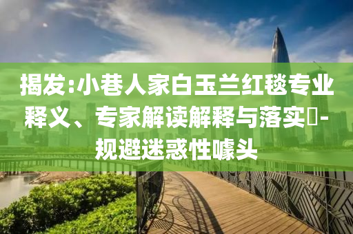 揭發(fā):小巷人家白玉蘭紅毯專業(yè)釋義、專家解讀解釋與落實(shí)?-規(guī)避迷惑性噱頭