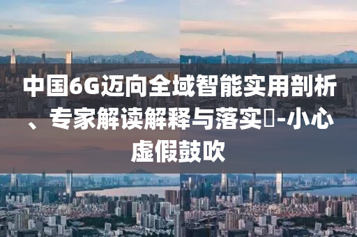 中國6G邁向全域智能實(shí)用剖析、專家解讀解釋與落實(shí)?-小心虛假鼓吹