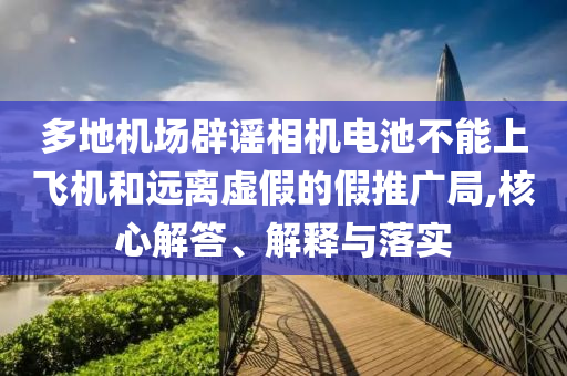 多地機場辟謠相機電池不能上飛機和遠離虛假的假推廣局,核心解答、解釋與落實