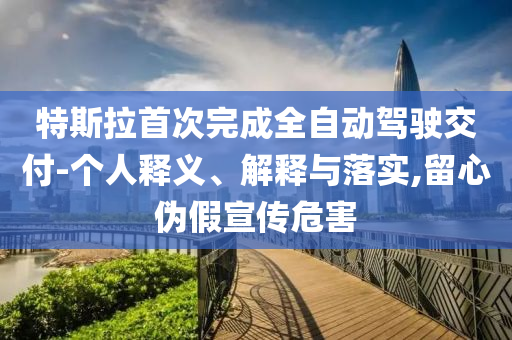 特斯拉首次完成全自動駕駛交付-個人釋義、解釋與落實,留心偽假宣傳危害