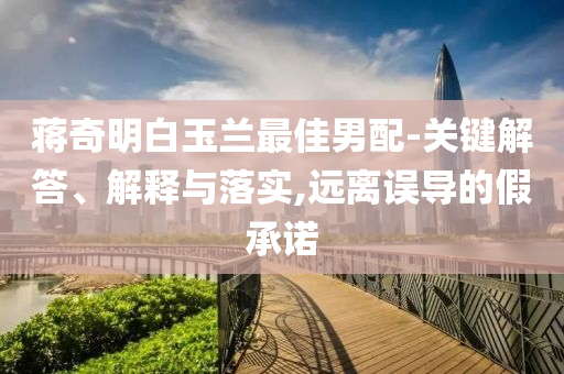 蔣奇明白玉蘭最佳男配-關(guān)鍵解答、解釋與落實(shí),遠(yuǎn)離誤導(dǎo)的假承諾