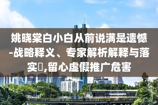 姚曉棠白小白從前說(shuō)滿是遺憾-戰(zhàn)略釋義、專(zhuān)家解析解釋與落實(shí)?,留心虛假推廣危害