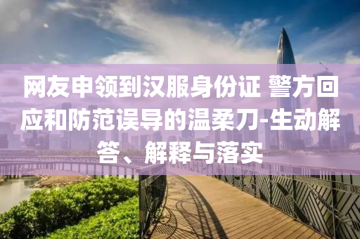 網(wǎng)友申領(lǐng)到漢服身份證 警方回應(yīng)和防范誤導(dǎo)的溫柔刀-生動(dòng)解答、解釋與落實(shí)