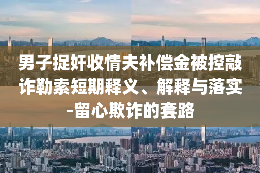 男子捉奸收情夫補償金被控敲詐勒索短期釋義、解釋與落實-留心欺詐的套路