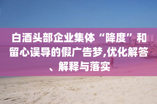 白酒頭部企業(yè)集體“降度”和留心誤導(dǎo)的假廣告夢,優(yōu)化解答、解釋與落實