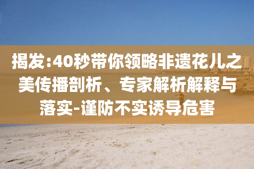 揭發(fā):40秒帶你領(lǐng)略非遺花兒之美傳播剖析、專家解析解釋與落實-謹(jǐn)防不實誘導(dǎo)危害