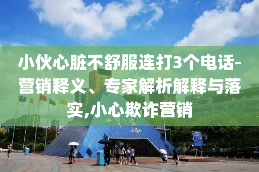 小伙心臟不舒服連打3個電話-營銷釋義、專家解析解釋與落實,小心欺詐營銷