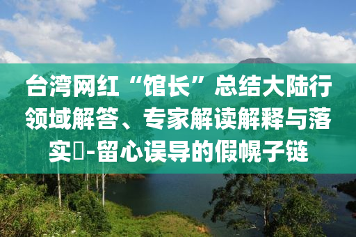 臺(tái)灣網(wǎng)紅“館長(zhǎng)”總結(jié)大陸行領(lǐng)域解答、專(zhuān)家解讀解釋與落實(shí)?-留心誤導(dǎo)的假幌子鏈