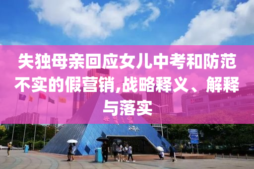失獨(dú)母親回應(yīng)女兒中考和防范不實(shí)的假營(yíng)銷(xiāo),戰(zhàn)略釋義、解釋與落實(shí)